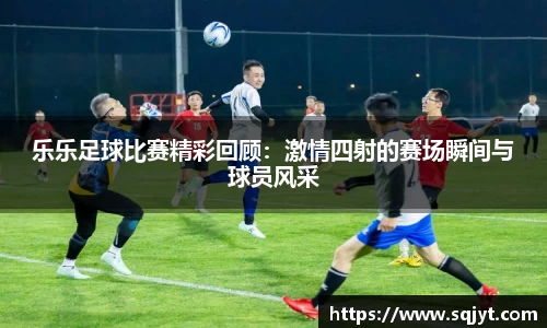 乐乐足球比赛精彩回顾：激情四射的赛场瞬间与球员风采