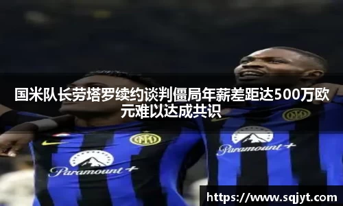 国米队长劳塔罗续约谈判僵局年薪差距达500万欧元难以达成共识